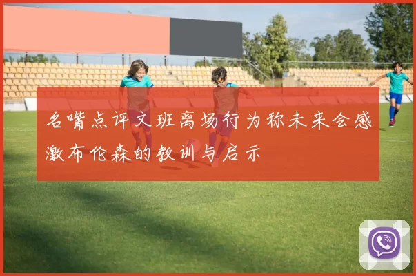 名嘴点评文班离场行为称未来会感激布伦森的教训与启示