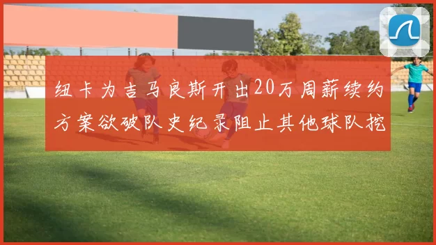 纽卡为吉马良斯开出20万周薪续约方案欲破队史纪录阻止其他球队挖角