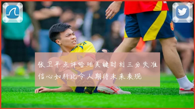 张卫平点评哈珀关键时刻三分失准信心如科比令人期待未来表现