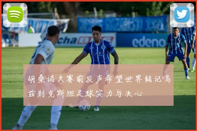 胡桑诺夫赛前发声希望世界铭记乌兹别克斯坦足球实力与决心