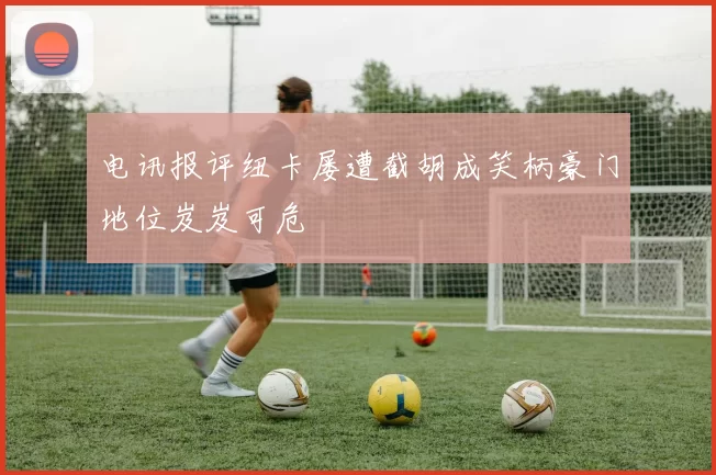 电讯报评纽卡屡遭截胡成笑柄豪门地位岌岌可危